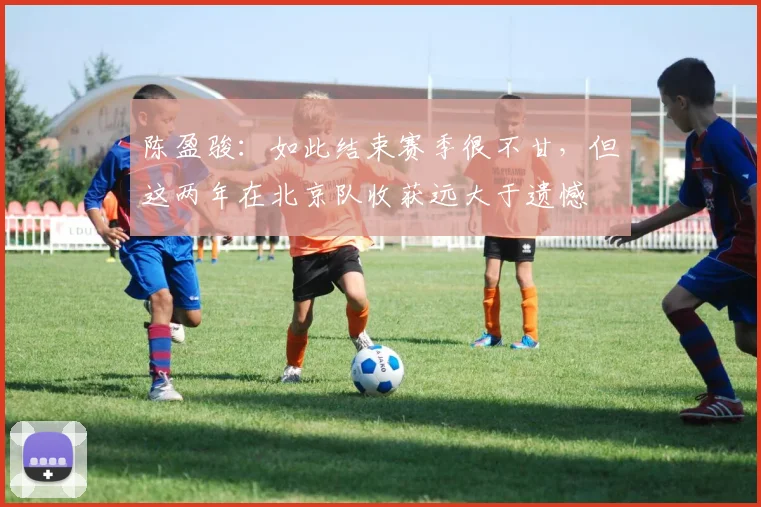 陈盈骏：如此结束赛季很不甘，但这两年在北京队收获远大于遗憾